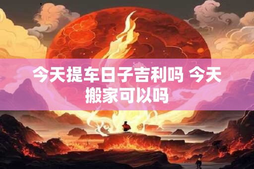今天提车日子吉利吗 今天搬家可以吗