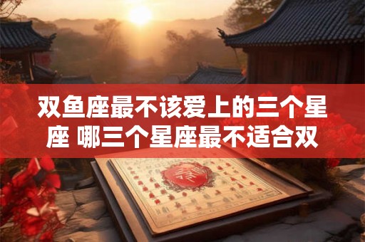 双鱼座最不该爱上的三个星座 哪三个星座最不适合双鱼座爱上