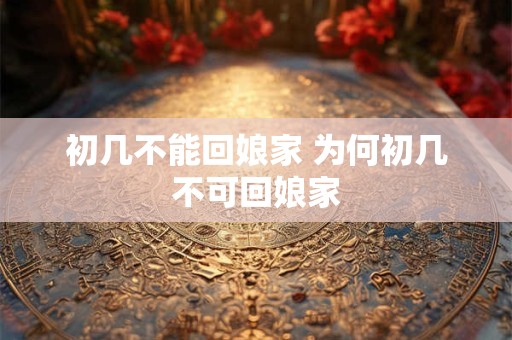 初几不能回娘家 为何初几不可回娘家