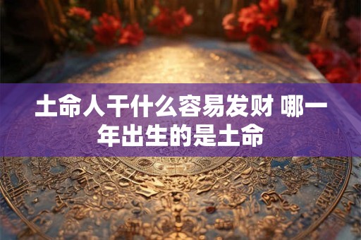土命人干什么容易发财 哪一年出生的是土命 土命人干什么容易发财 哪一年出生的是土命
