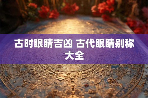 古时眼睛吉凶 古代眼睛别称大全 古时眼睛吉凶 古代眼睛别称大全