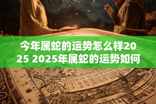 今年属蛇的运势怎么样2026 2026年属蛇的运势如何