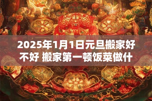 2025年1月1日元旦搬家好不好 搬家第一顿饭菜做什么
