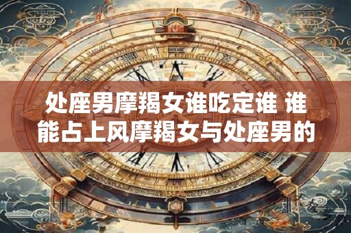 处座男摩羯女谁吃定谁 谁能占上风摩羯女与处座男的胜负之争