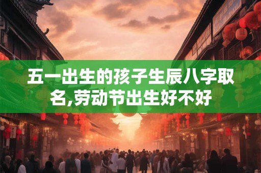 五一出生的孩子生辰八字取名,劳动节出生好不好