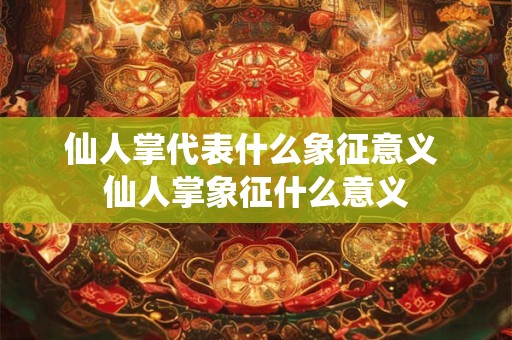 仙人掌代表什么象征意义 仙人掌象征什么意义