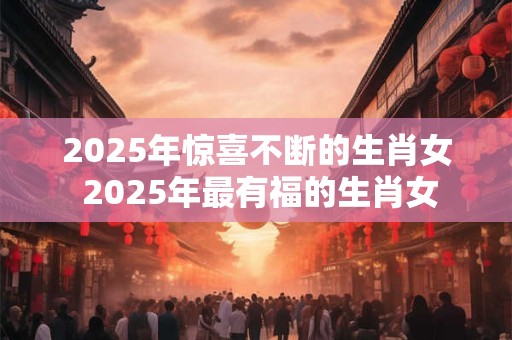 2025年惊喜不断的生肖女 2025年最有福的生肖女