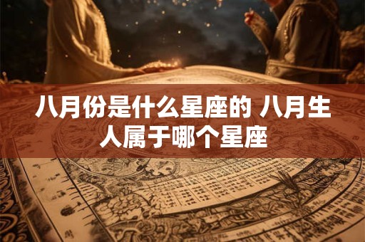 八月份是什么星座的 八月生人属于哪个星座 八月份是什么星座的 八月生人属于哪个星座