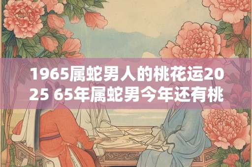 1965属蛇男人的桃花运2025 65年属蛇男今年还有桃花运吗
