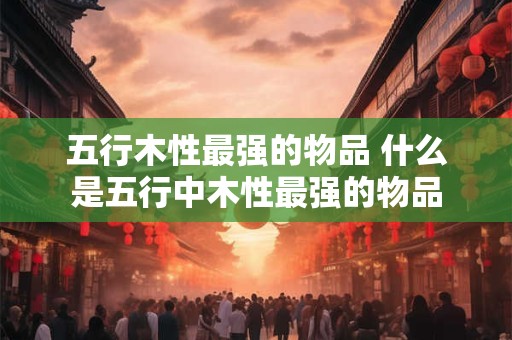 五行木性最强的物品 什么是五行中木性最强的物品