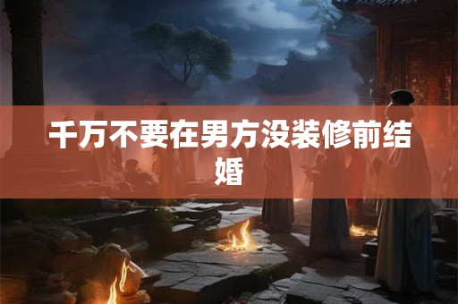 千万不要在男方没装修前结婚