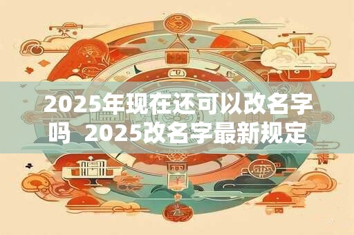 2025年现在还可以改名字吗  2025改名字最新规定