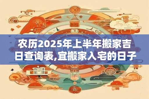 农历2025年上半年搬家吉日查询表,宜搬家入宅的日子