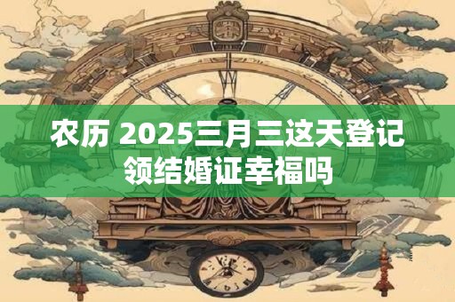 农历 2025三月三这天登记领结婚证幸福吗