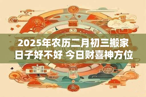 2025年农历二月初三搬家日子好不好 今日财喜神方位 2025年农历二月初三搬家日子好不好 今日财喜神方位