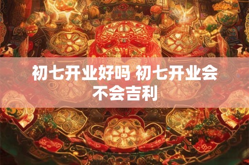 初七开业好吗 初七开业会不会吉利