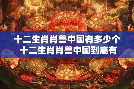 十二生肖肖兽中国有多少个 十二生肖肖兽中国到底有多少个