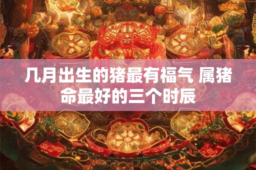 几月出生的猪最有福气 属猪命最好的三个时辰