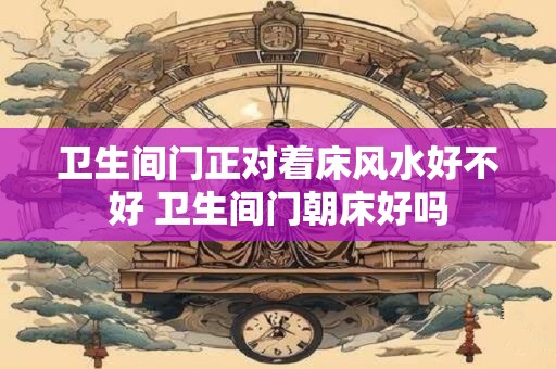 卫生间门正对着床风水好不好 卫生间门朝床好吗