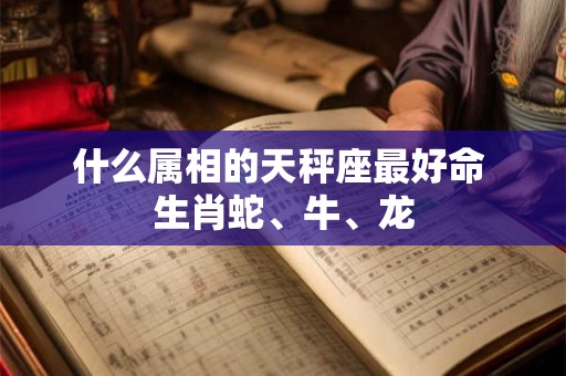 什么属相的天秤座最好命 生肖蛇、牛、龙