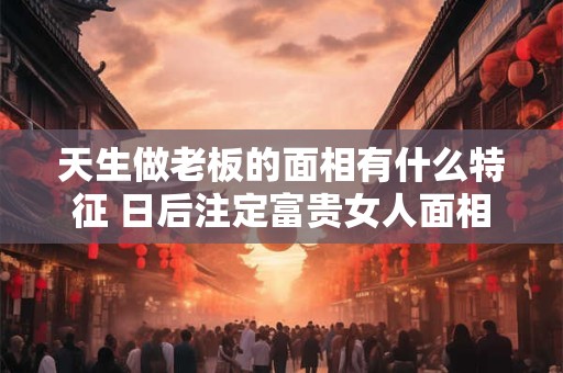 天生做老板的面相有什么特征 日后注定富贵女人面相