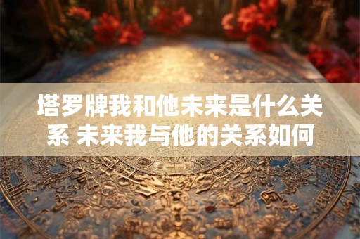 塔罗牌我和他未来是什么关系 未来我与他的关系如何
