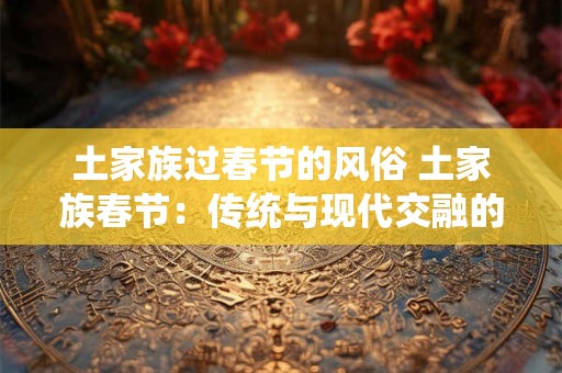 土家族过春节的风俗 土家族春节：传统与现代交融的魅力盛宴