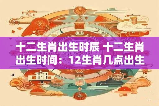 十二生肖出生时辰 十二生肖出生时间：12生肖几点出生命好？