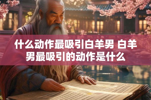什么动作最吸引白羊男 白羊男最吸引的动作是什么