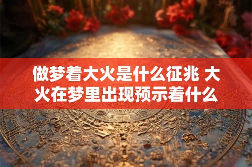 做梦着大火是什么征兆 大火在梦里出现预示着什么