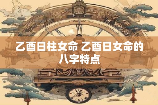 乙酉日柱女命 乙酉日女命的八字特点