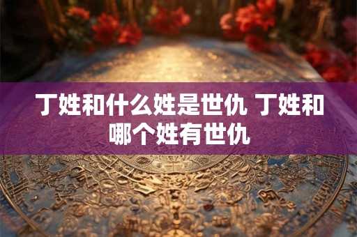 丁姓和什么姓是世仇 丁姓和哪个姓有世仇