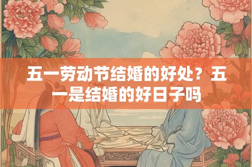 五一劳动节结婚的好处？五一是结婚的好日子吗