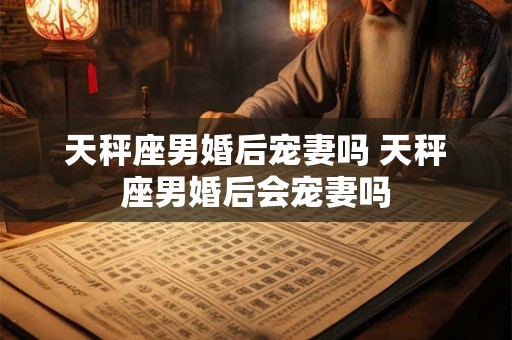 天秤座男婚后宠妻吗 天秤座男婚后会宠妻吗