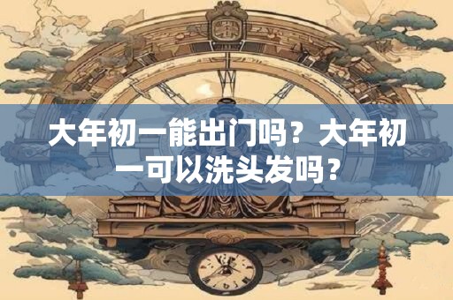 大年初一能出门吗？大年初一可以洗头发吗？