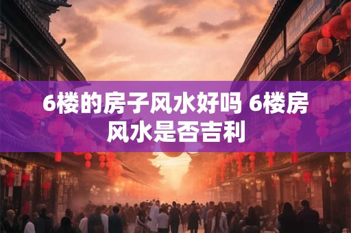 6楼的房子风水好吗 6楼房风水是否吉利