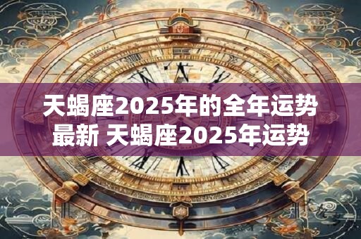 天蝎座2025年的全年运势最新 天蝎座2025年运势