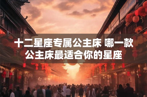 十二星座专属公主床 哪一款公主床最适合你的星座