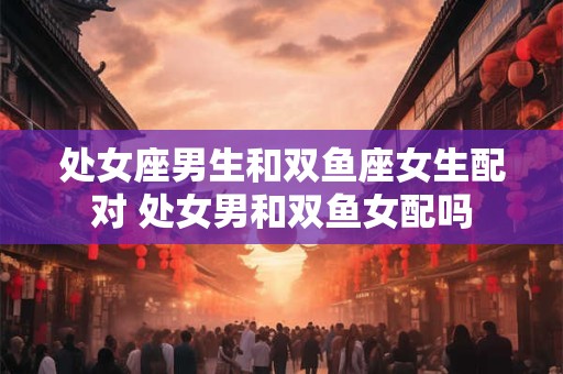 处女座男生和双鱼座女生配对 处女男和双鱼女配吗