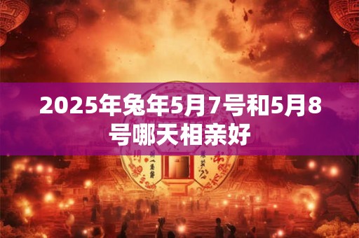 2025年兔年5月7号和5月8号哪天相亲好 2025年兔年5月7号和5月8号哪天相亲好