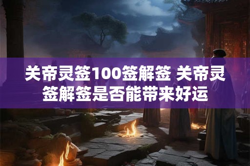 关帝灵签100签解签 关帝灵签解签是否能带来好运 关帝灵签100签解签 关帝灵签解签是否能带来好运