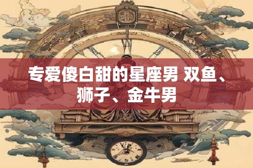专爱傻白甜的星座男 双鱼、狮子、金牛男 专爱傻白甜的星座男 双鱼、狮子、金牛男