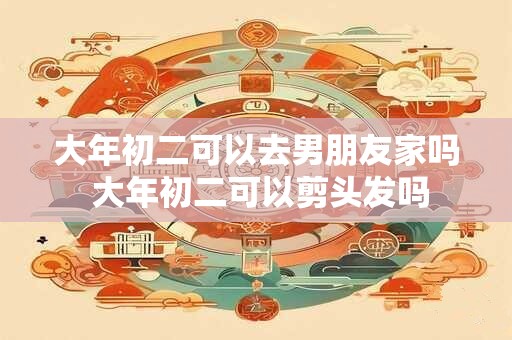 大年初二可以去男朋友家吗 大年初二可以剪头发吗 大年初二可以去男朋友家吗 大年初二可以剪头发吗