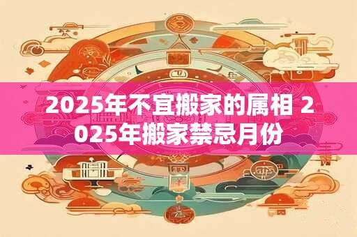 2025年不宜搬家的属相 2025年搬家禁忌月份
