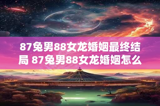 87兔男88女龙婚姻最终结局 87兔男88女龙婚姻怎么了