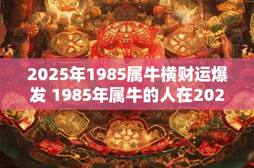 2025年1985属牛横财运爆发 1985年属牛的人在2025年会有横财运爆发吗