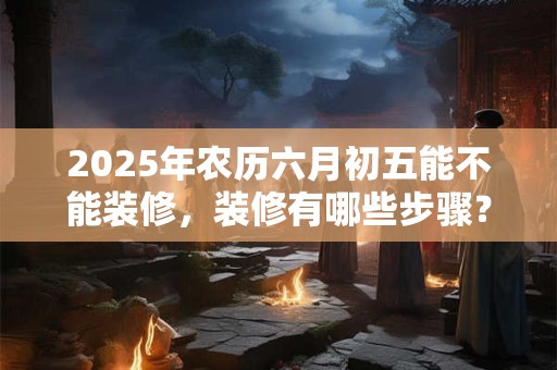 2025年农历六月初五能不能装修，装修有哪些步骤？