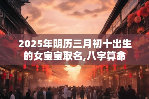 2025年阴历三月初十出生的女宝宝取名,八字算命
