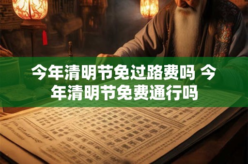 今年清明节免过路费吗 今年清明节免费通行吗