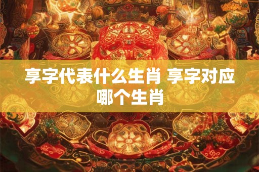 享字代表什么生肖 享字对应哪个生肖
